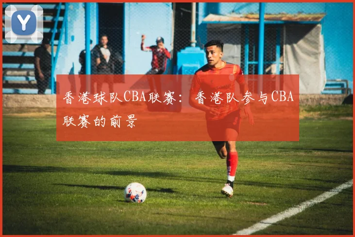 香港球队CBA联赛：香港队参与CBA联赛的前景