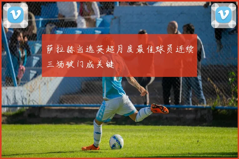 萨拉赫当选英超月度最佳球员连续三场破门成关键