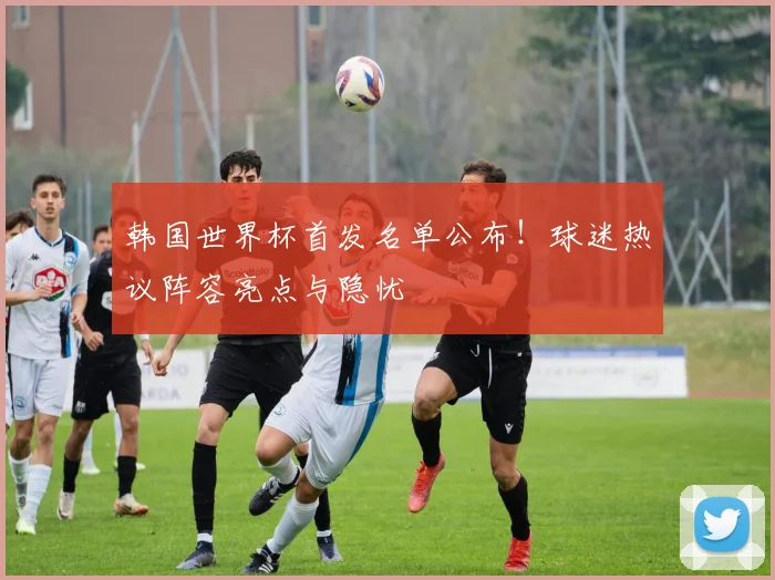 韩国世界杯首发名单公布！球迷热议阵容亮点与隐忧