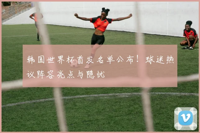 韩国世界杯首发名单公布！球迷热议阵容亮点与隐忧